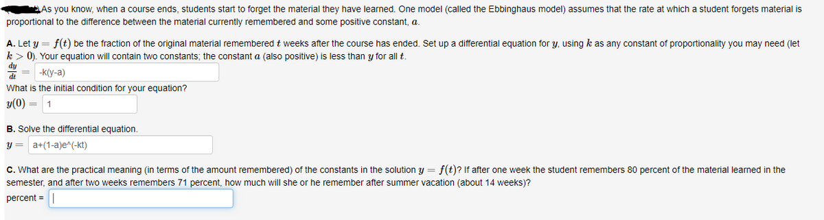 As you know, when a course ends, students start to forget the material they have learned. One model (called the Ebbinghaus model) assumes that the rate at which a student forgets material is
proportional to the difference between the material currently remembered and some positive constant, a.
A. Let y = f(t) be the fraction of the original material remembered t weeks after the course has ended. Set up a differential equation for y, using k as any constant of proportionality you may need (let
k> 0). Your equation will contain two constants; the constant a (also positive) is less than y for all t.
dy
dt
-k(y-a)
What is the initial condition for your equation?
y(0) =
1
B. Solve the differential equation.
y = a+(1-a)e^(-kt)
C. What are the practical meaning (in terms of the amount remembered) of the constants in the solution y = f(t)? If after one week the student remembers 80 percent of the material learned in the
semester, and after two weeks remembers 71 percent, how much will she or he remember after summer vacation (about 14 weeks)?
percent =
