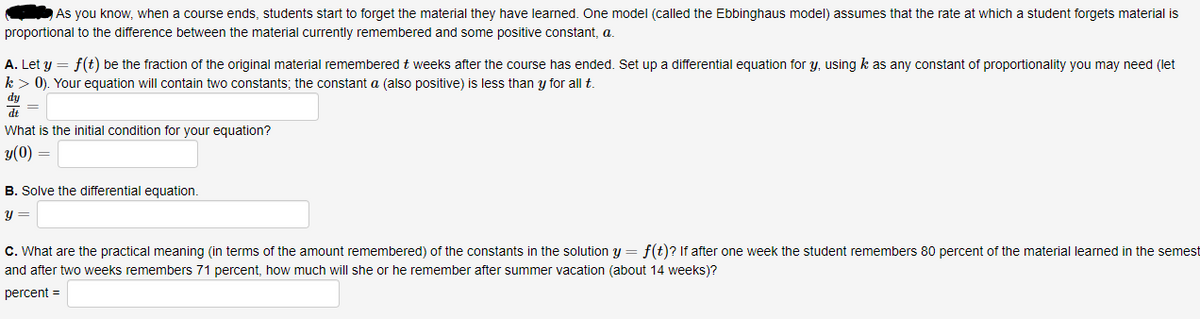 As you know, when a course ends, students start to forget the material they have learned. One model (called the Ebbinghaus model) assumes that the rate at which a student forgets material is
proportional to the difference between the material currently remembered and some positive constant, a.
A. Let y = f(t) be the fraction of the original material remembered t weeks after the course has ended. Set up a differential equation for y, using k as any constant of proportionality you may need (let
k> 0). Your equation will contain two constants; the constant a (also positive) is less than y for all t.
dy
dt
What is the initial condition for your equation?
y(0)
B. Solve the differential equation.
y =
C. What are the practical meaning (in terms of the amount remembered) of the constants in the solution y = f(t)? If after one week the student remembers 80 percent of the material learned in the semest
and after two weeks remembers 71 percent, how much will she or he remember after summer vacation (about 14 weeks)?
percent =

