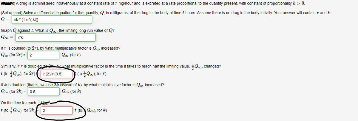 A drug is administered intravenously at a constant rate of r mg/hour and is excreted at a rate proportional to the quantity present, with constant of proportionality k > 0.
(Set up and) Solve a differential equation for the quantity, Q, in milligrams, of the drug in the body at time t hours. Assume there is no drug in the body initially. Your answer will contain r and k.
r/k * [1-e^(-kt)]
Graph Q against t. What is Qo. the limiting long-run value of Q?
Q =
r/k
If r is doubled (to 2r), by what multiplicative factor is Qm increased?
Qoo (for 2r) = 2
Qoo (for r)
Similarly, if r is doubled (te D hy what multiplicative factor is the time it takes to reach half the limiting value, Q0. changed?
t (to Q0), for 2r)
In(2)/In(0.5)
: (t글Qo0), for r)
If k is doubled (that is, we use 2k instead of k), by what multiplicative factor is Q, increased?
Q00 (for 2k) = 0.5
Qoo (for k)
On the time to reach ?
t (to Q), for 2k) 2
t (toQo0), for k)
