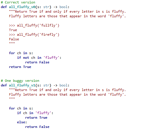 # Correct version
def all_fluffy_v®(s: str) -> bool:
"*"Return True if and only if every letter in s is fluffy.
Fluffy letters are those that appear in the word 'fluffy'.
>> all_fluffy('fullfly')
True
>> all_fluffy('firefly')
False
for ch in s:
if not ch in 'fluffy':
return False
return True
# One buggy version
def all_fluffy_v1(s: str) -> bool:
"""Return True if and only if every letter in s is fluffy.
Fluffy letters are those that appear in the word 'fluffy'.
for ch in s:
if ch in 'fluffy':
return True
else:
return False
