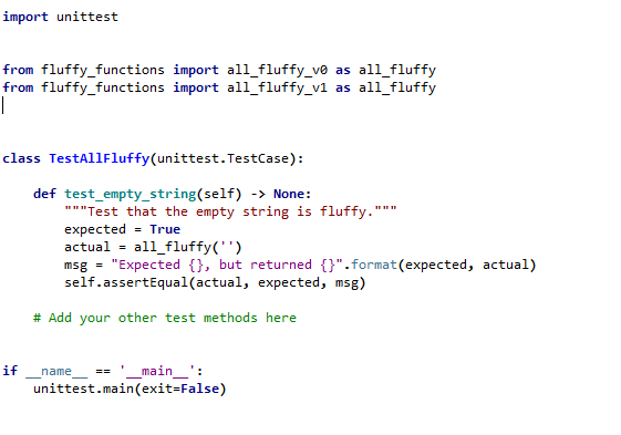import unittest
from fluffy_functions import all_fluffy_v® as all_fluffy
from fluffy_functions import all_fluffy_v1 as all_fluffy
|
class TestAllFluffy(unittest. TestCase):
def test_empty_string(self) -> None:
"""Test that the empty string is fluffy.""*
expected = True
actual - all_fluffy('')
msg = "Expected {}, but returned {}".format(expected, actual)
self.assertEqual(actual, expected, msg)
# Add your other test methods here
if
'_main_':
unittest.main(exit=False)
name
==
