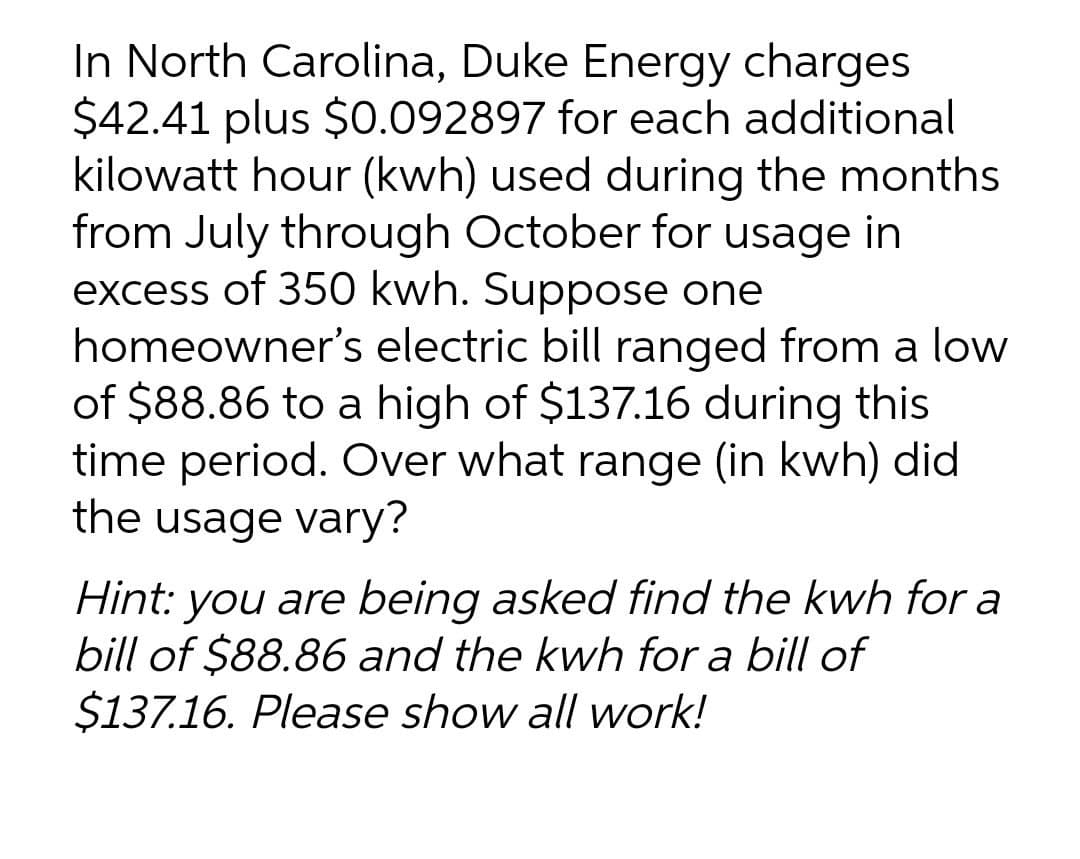 In North Carolina, Duke Energy charges
$42.41 plus $0.092897 for each additional
kilowatt hour (kwh) used during the months
from July through October for usage in
excess of 350 kwh. Suppose one
homeowner's electric bill ranged from a low
of $88.86 to a high of $137.16 during this
time period. Over what range (in kwh) did
the usage vary?
Hint: you are being asked find the kwh for a
bill of $88.86 and the kwh for a bill of
$137.16. Please show all work!
