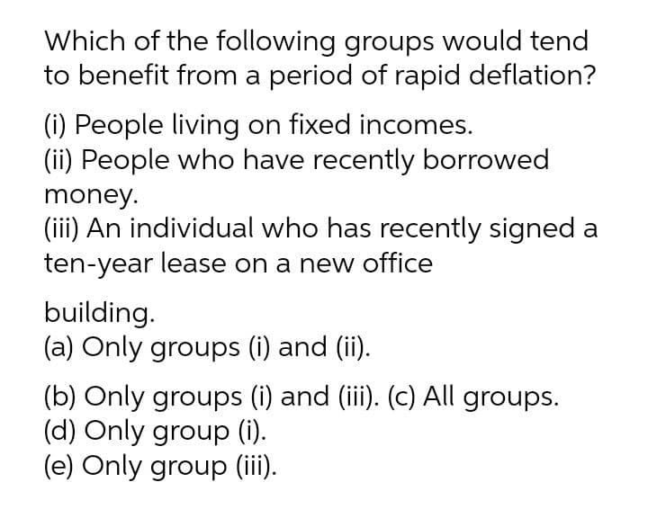 Which of the following groups would tend
to benefit from a period of rapid deflation?
(i) People living on fixed incomes.
(ii) People who have recently borrowed
money.
(iii) An individual who has recently signed a
ten-year lease on a new office
building.
(a) Only groups (i) and (ii).
(b) Only groups (i) and (iii). (c) All groups.
(d) Only group (i).
(e) Only group (iii).
