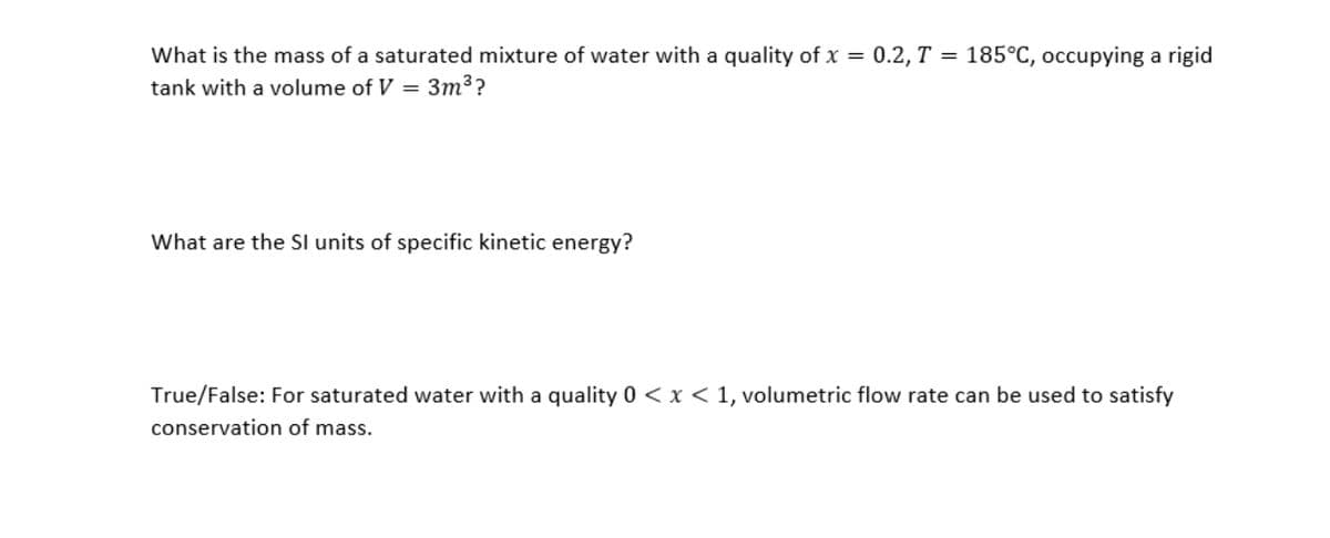 What is the mass of a saturated mixture of water with a quality of x = 0.2, T = 185°C, occupying a rigid
tank with a volume of V = 3m³?
What are the Sl units of specific kinetic energy?
True/False: For saturated water with a quality 0 < x < 1, volumetric flow rate can be used to satisfy
conservation of mass.
