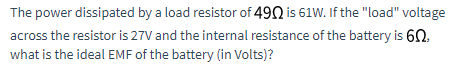 The power dissipated by a load resistor of 490 is 61W. If the "load" voltage
across the resistor is 27V and the internal resistance of the battery is 60.
what is the ideal EMF of the battery (in Volts)?
