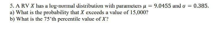 5. A RV X has a log-normal distribution with parameters u = 9.0455 and o = 0.385.
a) What is the probability that X exceeds a value of 15,000?
b) What is the 75'th percentile value of X?
