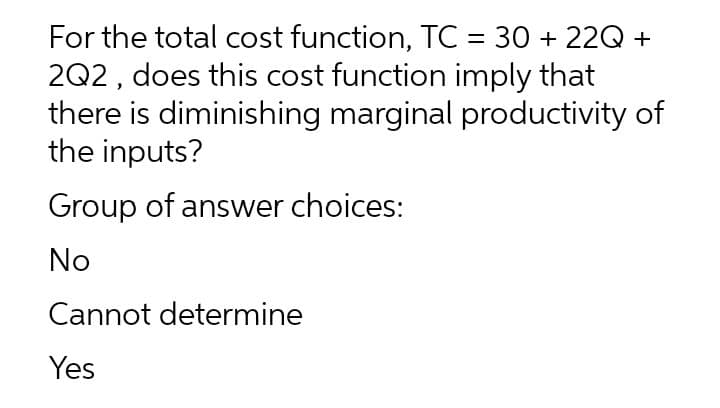 For the total cost function, TC = 30 + 22Q +
2Q2, does this cost function imply that
there is diminishing marginal productivity of
the inputs?
Group of answer choices:
No
Cannot determine
Yes
