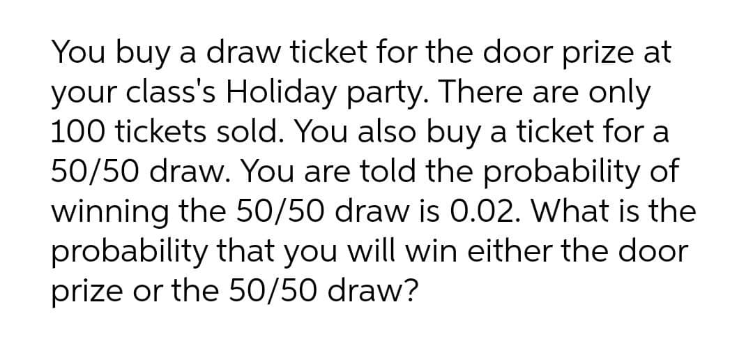 You buy a draw ticket for the door prize at
your class's Holiday party. There are only
100 tickets sold. You also buy a ticket for a
50/50 draw. You are told the probability of
winning the 50/50 draw is 0.02. What is the
probability that you will win either the door
prize or the 50/50 draw?
