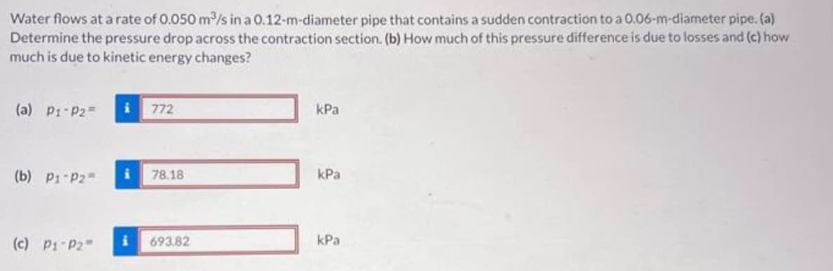 Water flows ata rate of 0.050 m/s in a 0.12-m-diameter pipe that contains a sudden contraction to a 0.06-m-diameter pipe. (a)
Determine the pressure drop across the contraction section. (b) How much of this pressure difference is due to losses and (c) how
much is due to kinetic energy changes?
(a) P1-P2=
772
kPa
(b) P1 P2
78.18
kPa
(c) P1-P2
693.82
kPa
