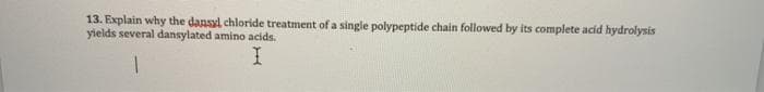 13. Explain why the dansyl chloride treatment of a single polypeptide chain followed by its complete acid hydrolysis
yields several dansylated amino acids.
