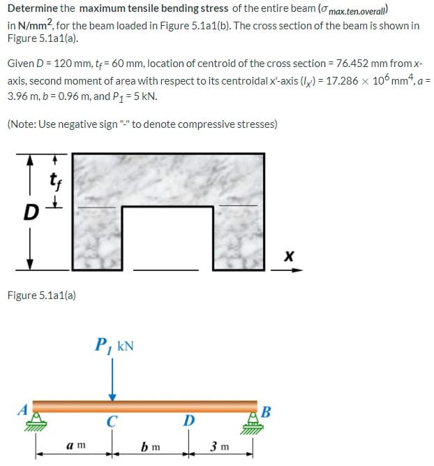 Determine the maximum tensile bending stress of the entire beam (o max.ten.overall)
in N/mm2, for the beam loaded in Figure 5.1a1(b). The cross section of the beam is shown in
Figure 5.1a1(a).
Given D = 120 mm, t = 60 mm, location of centroid of the cross section = 76.452 mm from x-
axis, second moment of area with respect to its centroidal x-axis (lx) = 17.286 x 106mm4, a =
3.96 m, b = 0.96 m, and P1 = 5 kN.
(Note: Use negative sign "." to denote compressive stresses)
t;
D
Figure 5.1a1(a)
P, kN
A
B
D
a m
b m
3 m
