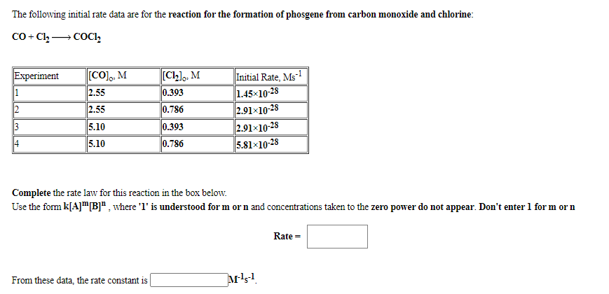 The following initial rate data are for the reaction for the formation of phosgene from carbon monoxide and chlorine:
Co + Cl, → COCI,
[CO],, M
[Cllo, M
Initial Rate, Ms1
1.45x10-28
2.91×10-28
2.91×10-28
5.81x10-28
Experiment
1
2.55
0.393
2.55
0.786
3
5.10
0.393
4
5.10
0.786
Complete the rate law for this reaction in the box below.
Use the form k[A]"[B]" , where 'l' is understood for m or n and concentrations taken to the zero power do not appear. Don't enter 1 for m or n
Rate =
From these data, the rate constant is
