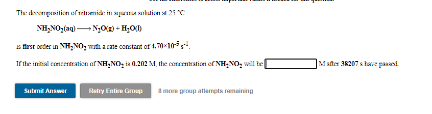 The decomposition of nitramide in aqueous solution at 25 °C
NH,NO,(ag) → N,0(g) + H,O(1)
is first order in NH,NO, with a rate constant of 4.70×10-5 5-1.
If the initial concentration of NH,NO, is 0.202 M, the concentration of NH,NO, will be
]Mafter 38207 s have passed.
Submit Answer
Retry Entire Group
8 more group attempts remaining
