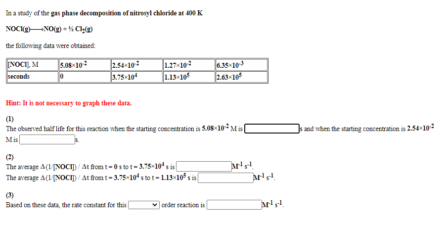 In a study of the gas phase decomposition of nitrosyl chloride at 400 K
NOCI(g)NO(g) + ½ Cl2(g)
the following data were obtained:
NOCI], M
seconds
5.08x10-2
2.54x10-2
3.75x104
1.27x10-2
1.13×105
6.35x10-3
2.63x105
Hint: It is not necessary to graph these data.
(1)
The observed half life for this reaction when the starting concentration is 5.08×102 M is
Mis
Js and when the starting concentration is 2.54×10-2
(2)
The average A(1/[NOCI]) / At from t= 0 s to t = 3.75×104 s is
The average A(1/[NOCI]) / At from t= 3.75×104 s to t = 1.13×105 s
S 1s
(3)
Based on these data, the rate constant for this
| order reaction is
