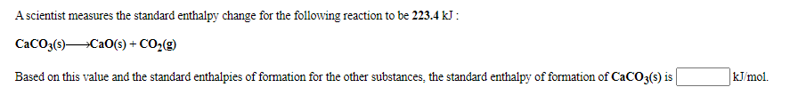 A scientist measures the standard enthalpy change for the following reaction to be 223.4 kJ :
CaCO3(s)Ca0(s) + CO,(g)
Based on this value and the standard enthalpies of formation for the other substances, the standard enthalpy of formation of CaCO3(s) is
kJ/mol.
