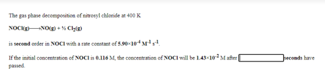 The gas phase decomposition of nitrosyl chloride at 400 K
NOC(gNO(2) + % Cl½(g)
is second order in NOCI with a rate constant of 5.90×104 M's!.
If the initial concentration of NOCI is 0.116 M, the concentration of NOCI will be 1.43×10-² M after|
seconds have
passed.

