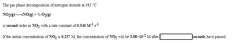 The gas phase decomposition of nitrogen dioxide at 383 °C
NO2(9)NO(g) + ½ O,(g)
is second order in NO, with a rate constant of 0.540 M-' s-!.
If the initial concentration of NO, is 0.237 M, the concentration of NO, will be 3.08×10-² M after |
seconds have passed.
