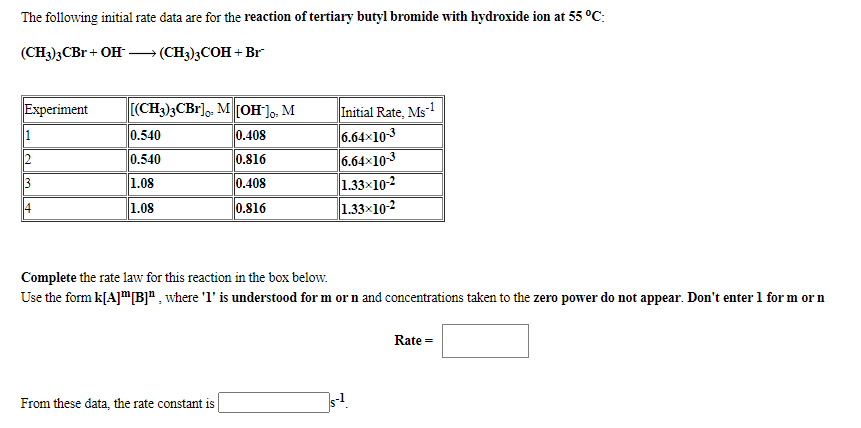The following initial rate data are for the reaction of tertiary butyl bromide with hydroxide ion at 55 °C:
(CH3)3CB + OH
(CH)3COН + Br
Experiment
[(CH3)3CB1],. M [OH], M
Initial Rate, Ms1
6.64x10-3
6.64x10-3
1.33x10-2
1.33x10-2
1
0.540
0.408
0.540
0.816
1.08
0.408
1.08
0.816
Complete the rate law for this reaction in the box below.
Use the form k[A]"[B]" , where 'l' is understood for m or n and concentrations taken to the zero power do not appear. Don't enter 1 for m or n
Rate =
From these data, the rate constant is
