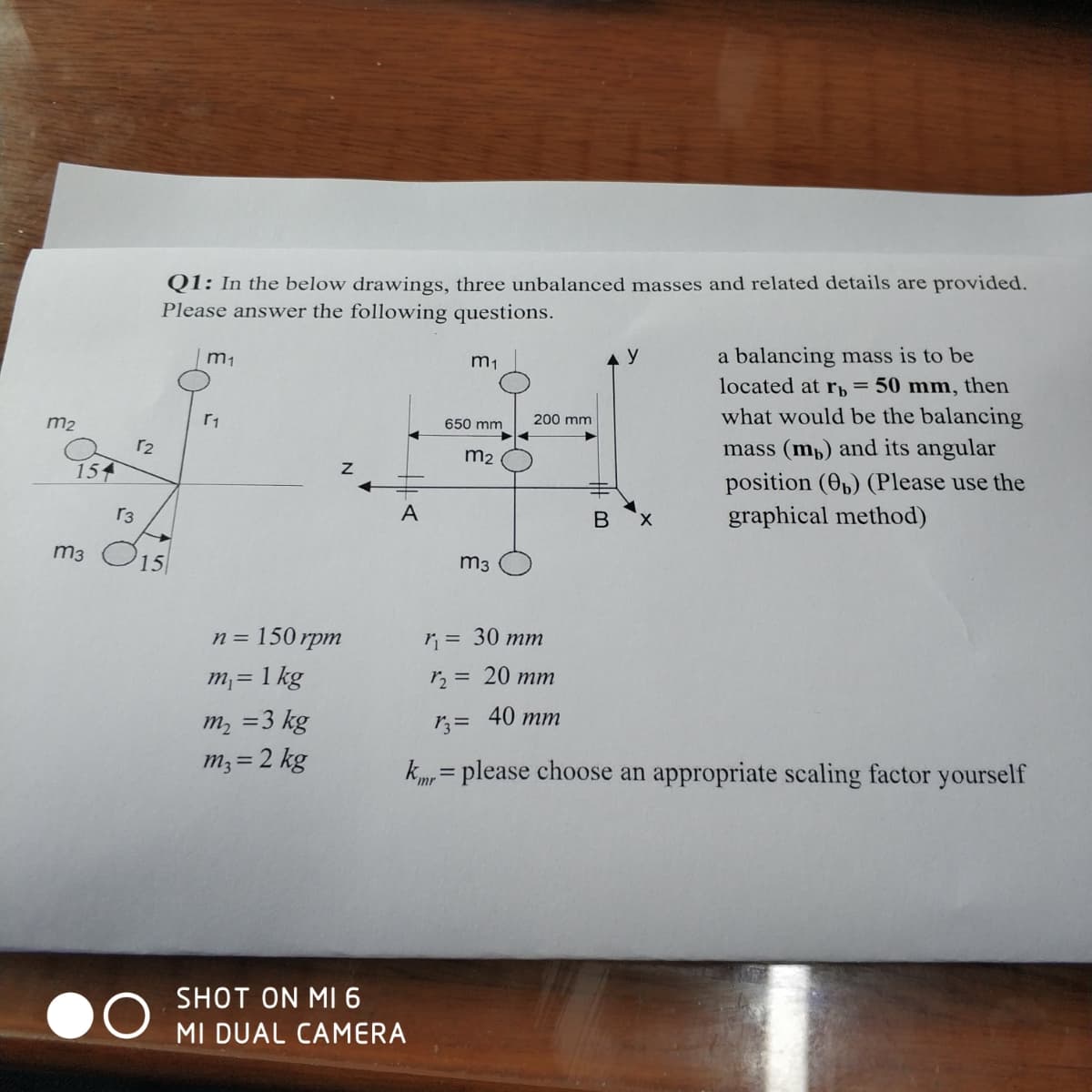 Q1: In the below drawings, three unbalanced masses and related details are provided.
Please answer the following questions.
a balancing mass is to be
located at rb= 50 mm, then
what would be the balancing
m1
m1
m2
650 mm
200 mm
r2
mass (mp) and its angular
m2
154
position (O,) (Please use the
graphical method)
r3
A
m3 O15
m3
n%3D 150 грт
r = 30 mm
m,= 1 kg
r2 = 20 mm
40 тm
m, =3 kg
m3 = 2 kg
%3D
km, = please choose an appropriate scaling factor yourself
SHOT ON MI 6
MI DUAL CAMERA
