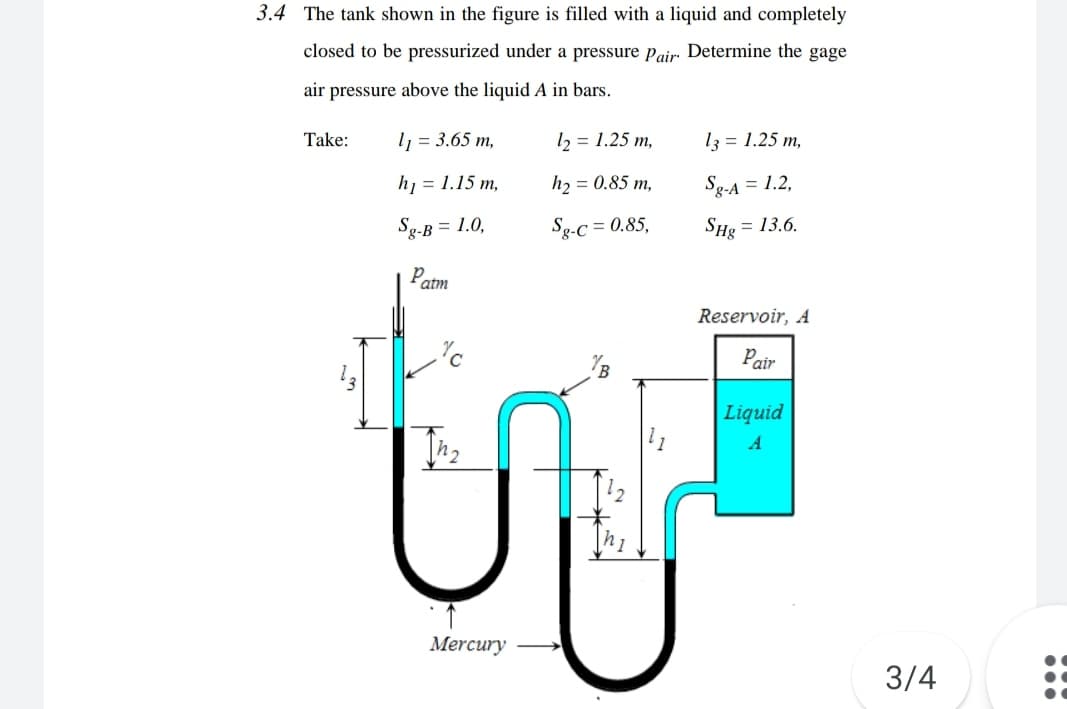 3.4 The tank shown in the figure is filled with a liquid and completely
closed to be pressurized under a pressure Pair Determine the gage
air pressure above the liquid A in bars.
Take:
l = 3.65 m,
12 = 1.25 m,
13 = 1.25 m,
h = 1.15 m,
hɔ = 0.85 m,
Sg-A = 1.2,
Sg-B = 1.0,
Sg-c = 0.85,
SHe = 13.6.
Patm
Reservoir, A
Pair
Liquid
A
12
Mercury
3/4
