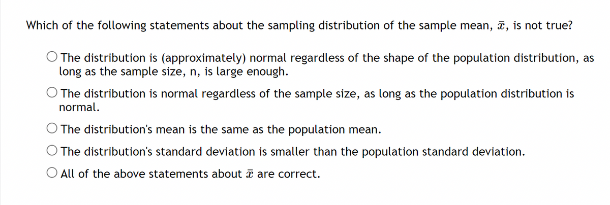 Which of the following statements about the sampling distribution of the sample mean, x, is not true?
The distribution is (approximately) normal regardless of the shape of the population distribution, as
long as the sample size, n, is large enough.
O The distribution is normal regardless of the sample size, as long as the population distribution is
normal.
O The distribution's mean is the same as the population mean.
O The distribution's standard deviation is smaller than the population standard deviation.
O All of the above statements about x are correct.
