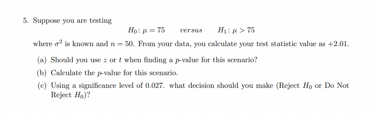 5. Suppose you are testing
Ho: µ = 75
H1: µ > 75
versus
where o? is known and n
50. From your data, you calculate your test statistic value as +2.01.
(a) Should you use z or t when finding a p-value for this scenario?
(b) Calculate the p-value for this scenario.
(c) Using a significance level of 0.027. what decision should you make (Reject Ho or Do Not
Reject Ho)?
