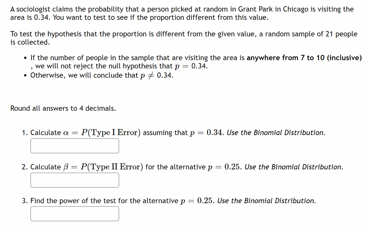 A sociologist claims the probability that a person picked at random in Grant Park in Chicago is visiting the
area is 0.34. You want to test to see if the proportion different from this value.
To test the hypothesis that the proportion is different from the given value, a random sample of 21 people
is collected.
If the number of people in the sample that are visiting the area is anywhere from 7 to 10 (inclusive)
we will not reject the null hypothesis that p
Otherwise, we will conclude that p + 0.34.
0.34.
Round all answers to 4 decimals.
1. Calculate a =
P(Type I Error) assuming that p
0.34. Use the Binomial Distribution.
%3|
2. Calculate B = P(Type II Error) for the alternative p
0.25. Use the Binomial Distribution.
3. Find the power of the test for the alternative p
0.25. Use the Binomial Distribution.
