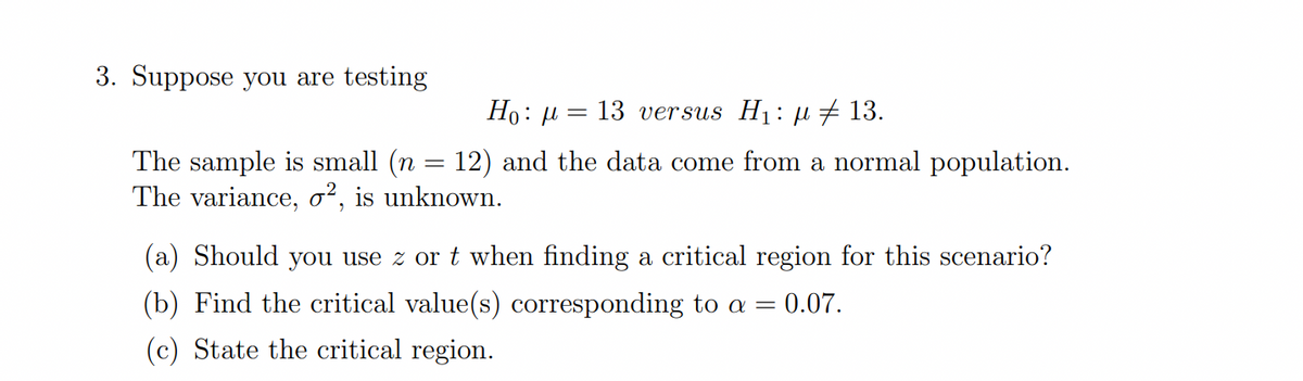 3. Suppose you are testing
Но: —
13 versus H1: µ # 13.
The sample is small (n = 12) and the data come from a normal population.
The variance, o², is unknown.
(a) Should you use z or t when finding a critical region for this scenario?
(b) Find the critical value(s) corresponding to a
0.07.
(c) State the critical region.
