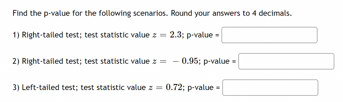Find the p-value for the following scenarios. Round your answers to 4 decimals.
1) Right-tailed test; test statistic value z =
2.3; p-value :
2) Right-tailed test; test statistic value z =
0.95; p-value =
3) Left-tailed test; test statistic value z =
0.72; p-value =
%3D
