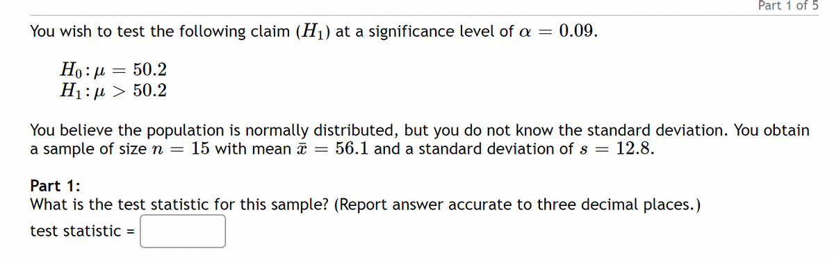 Part 1 of 5
You wish to test the following claim (H1) at a significance level of a =
:0.09.
Ho: 4
50.2
H1: µ > 50.2
You believe the population is normally distributed, but you do not know the standard deviation. You obtain
a sample of size n
15 with mean a
56.1 and a standard deviation of s = 12.8.
Part 1:
What is the test statistic for this sample? (Report answer accurate to three decimal places.)
test statistic =
