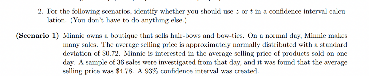 2. For the following scenarios, identify whether you should use z or t in a confidence interval calcu-
lation. (You don't have to do anything else.)
(Scenario 1) Minnie owns a boutique that sells hair-bows and bow-ties. On a normal day, Minnie makes
many sales. The average selling price is approximately normally distributed with a standard
deviation of $0.72. Minnie is interested in the average selling price of products sold on one
day. A sample of 36 sales were investigated from that day, and it was found that the
selling price was $4.78. A 93% confidence interval was created.
average
