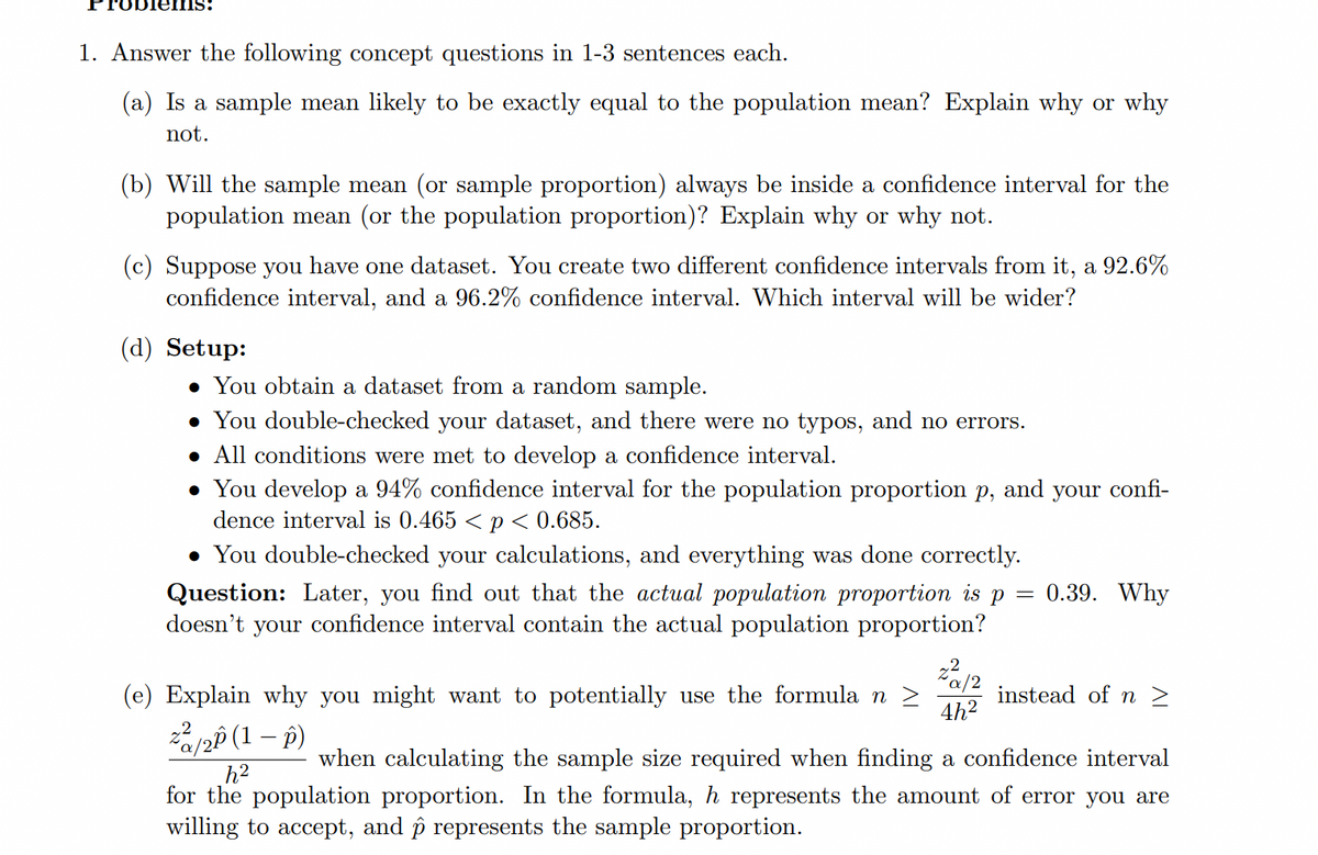 ems:
1. Answer the following concept questions in 1-3 sentences each.
(a) Is a sample mean likely to be exactly equal to the population mean? Explain why or why
not.
(b) Will the sample mean (or sample proportion) always be inside a confidence interval for the
population mean (or the population proportion)? Explain why or why not.
(c) Suppose you have one dataset. You create two different confidence intervals from it, a 92.6%
confidence interval, and a 96.2% confidence interval. Which interval will be wider?
(d) Setup:
You obtain a dataset from a random sample.
• You double-checked your dataset, and there were no typos, and no errors.
• All conditions were met to develop a confidence interval.
• You develop a 94% confidence interval for the population proportion p, and your confi-
dence interval is 0.465 < p< 0.685.
• You double-checked your calculations, and everything was done correctly.
0.39. Why
Question: Later, you find out that the actual population proportion is p
doesn't your confidence interval contain the actual population proportion?
(e) Explain why you might want to potentially use the formula n >
instead of n >
4h2
pô (1 – p)
h2
for the population proportion. In the formula, h represents the amount of error you are
willing to accept, and p represents the sample proportion.
when calculating the sample size required when finding a confidence interval
