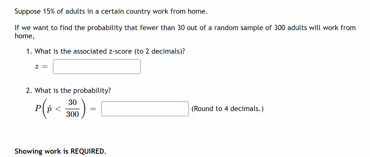 Suppose 15% of adults in a certain country work from home.
If we want to find the probability that fewer than 30 out of a random sample of 300 adults will work from
home,
1. What is the associated Z-score (to 2 decimals)?
= Z
2. What is the probability?
P(3 <
30
(Round to 4 decimals.)
300
Showing work is REQUIRED.
