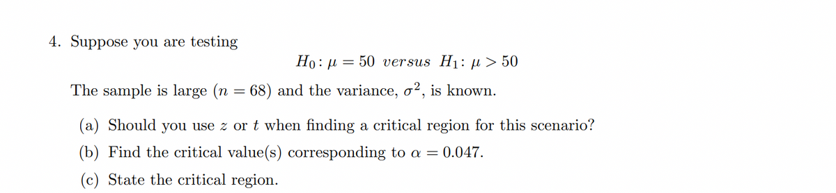 4. Suppose you are testing
Но: и
50 versus Hị: µ > 50
The sample is large (n = 68) and the variance, o², is known.
(a) Should you use z or t when finding a critical region for this scenario?
(b) Find the critical value(s) corresponding to a = 0.047.
(c) State the critical region.
