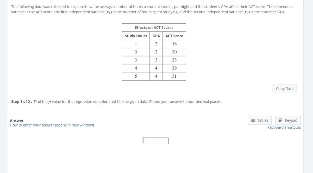 The following data was collected to explore how the average number of hours a student studies per night and the student's GPA affect their ACT score. The dependent
variable is the ACT score, the first independent variable (x)) is the number of hours spent studying, and the second independent variable (x2) is the student's GPA.
Effects on ACT Scores
Study Hours
GPA
ACT Score
1
16
3
2
20
3
3
23
4
4
29
4
31
Copy Data
Step 1 of 2: Find the p-value for the regression equation that fits the given data. Round your answer to four decimal places.
Answer
国 Tables
国 Keypad
How to enter your answer (opens in new window)
Keyboard Shortcuts
