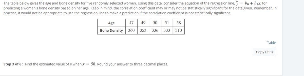 The table below gives the age and bone density for five randomly selected women. Using this data, consider the equation of the regression line, y = bo + bjx, for
predicting a woman's bone density based on her age. Keep in mind, the correlation coefficient may or may not be statistically significant for the data given. Remember, in
practice, it would not be appropriate to use the regression line to make a prediction if the correlation coefficient is not statistically significant.
Age
47
49
50
51
58
Bone Density
360
353
336
333
310
Table
Copy Data
Step 3 of 6: Find the estimated value of y when x = 58. Round your answer to three decimal places.
