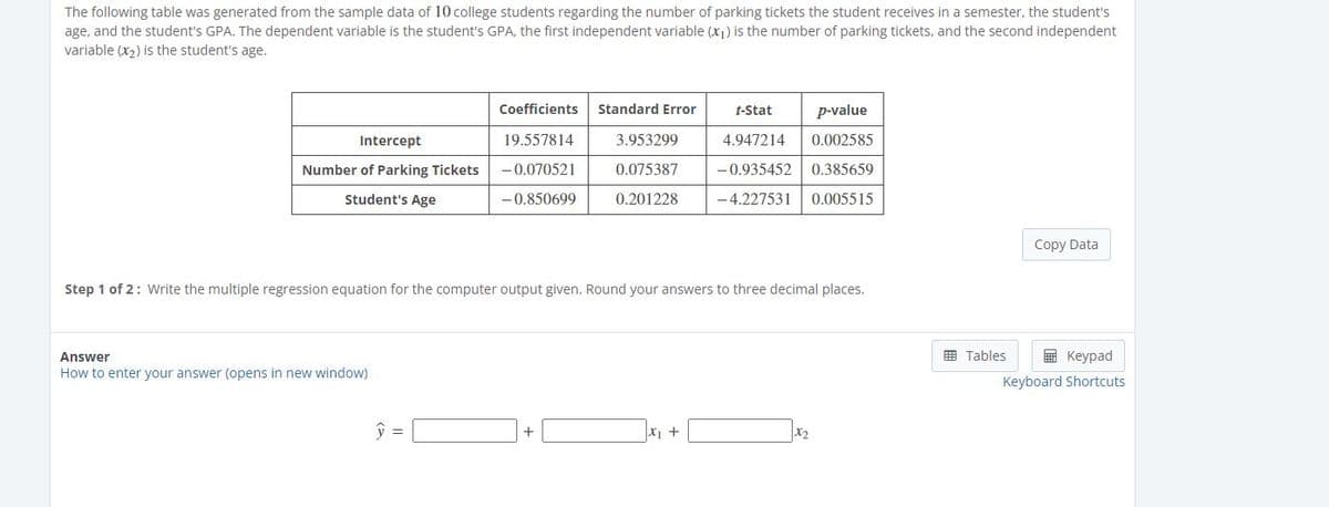 The following table was generated from the sample data of 10 college students regarding the number of parking tickets the student receives in a semester, the student's
age, and the student's GPA. The dependent variable is the student's GPA, the first independent variable (x1) is the number of parking tickets, and the second independent
variable (x2) is the student's age.
Coefficients
Standard Error
t-Stat
p-value
Intercept
19.557814
3.953299
4.947214
0.002585
Number of Parking Tickets
-0.070521
0.075387
-0.935452
0.385659
Student's Age
-0.850699
0.201228
-4.227531
0.005515
Copy Data
Step 1 of 2: Write the multiple regression equation for the computer output given. Round your answers to three decimal places.
E Tables
E Keypad
Answer
How to enter your answer (opens in new window)
Keyboard Shortcuts
x1 +
