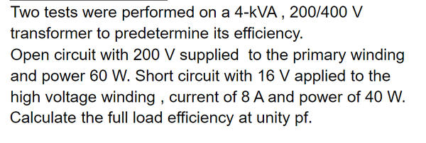 Two tests were performed on a 4-kVA , 200/400 V
transformer to predetermine its efficiency.
Open circuit with 200 V supplied to the primary winding
and power 60 W. Short circuit with 16 V applied to the
high voltage winding , current of 8 A and power of 40 W.
Calculate the full load efficiency at unity pf.
