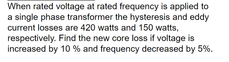 When rated voltage at rated frequency is applied to
a single phase transformer the hysteresis and eddy
current losses are 420 watts and 150 watts,
respectively. Find the new core loss if voltage is
increased by 10 % and frequency decreased by 5%.
