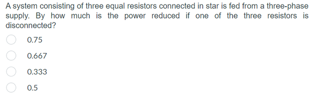 A system consisting of three equal resistors connected in star is fed from a three-phase
supply. By how much is the power reduced if one of the three resistors is
disconnected?
0.75
0.667
0.333
0.5
