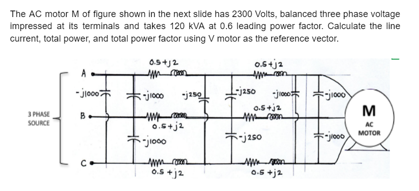 The AC motor M of figure shown in the next slide has 2300 Volts, balanced three phase voltage
impressed at its terminals and takes 120 kVA at 0.6 leading power factor. Calculate the line
current, total power, and total power factor using V motor as the reference vector.
0.5+j2
0.5+ja
- jio007
-j250
-jioco
*jio00
M
-jioco
-j250
0.5 +j2
З РHASE
B
SOURCE
0.5+j2
AC
-j2so
-jo0o MOTOR
0.5 +j2
0.5 +j2
