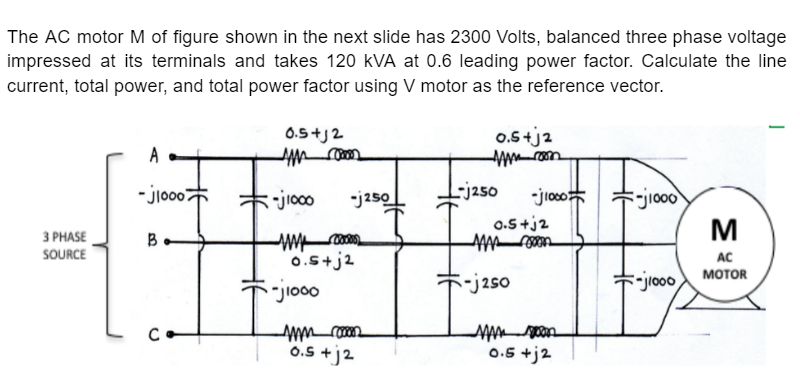 The AC motor M of figure shown in the next slide has 2300 Volts, balanced three phase voltage
impressed at its terminals and takes 120 kVA at 0.6 leading power factor. Calculate the line
current, total power, and total power factor using V motor as the reference vector.
0.5 +j2
0.5+j2
A
- jio007
L-j250
-jioco
-jioo
M
* jioco
-j250
0.5+j2
З РHASE
B.
SOURCE
0.s+j2
AC
мотOR
-j2so
0.5 +j2
0.5 +j2
