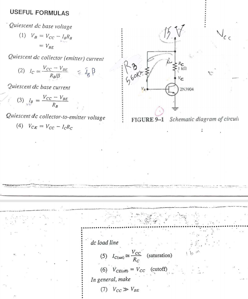 USEFUL FORMULAS
Quiescent dc base voltage
Vec
(1) VB = Vcc – I3RB
= VBE
Quiescent dc collector (emitter) current
I kl
Vcc-VBE
(2) lc =
Vc
Quiescent dc base current
2N3904
Vcc - VBE
(3) IB
RB
Quiescent dc collector-to-emitter voltage
FIGURE 9--1 Schematic diagram of circuii
(4) VCE = Vcc – I¢RC
dc load line
Vcc
(5) Ic(sat)
(saturation)
Rc
(6) VCE(ofm = Vcc (cutoff)
In general, make
(7) Vcc> VBE
