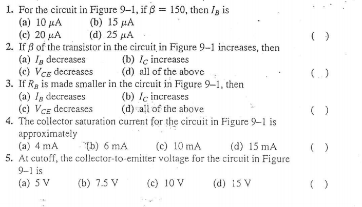 1. For the circuit in Figure 9-1, if ß = 150, then Ig is
( a) 10 μΑ
(c) 20 µA
2. If ß of the transistor in the circuit in Figure 9-1 increases, then
(a) Ig decreases
(c) VCE decreases
3. If Rg is made smaller in the circuit in Figure 9-1, then
(a) IB decreases
(c) VCE decreases
4. The collector saturation current for the circuit in Figure 9-1 is
approximately
(a) 4 mA
5. At cutoff, the collector-to-emitter voltage for the circuit in Figure
%3D
(b) 15 µA
( d ) 25 μΑ
(b) Iç increases
(d) all of the above
(b) Iç increases
(d) all of the above
(b) 6 mA
(c) 10 mA
(d) 15 mA
9-1 is
(а) 5 V
(b) 7.5 V
(c) 10 V
(d) 15 V

