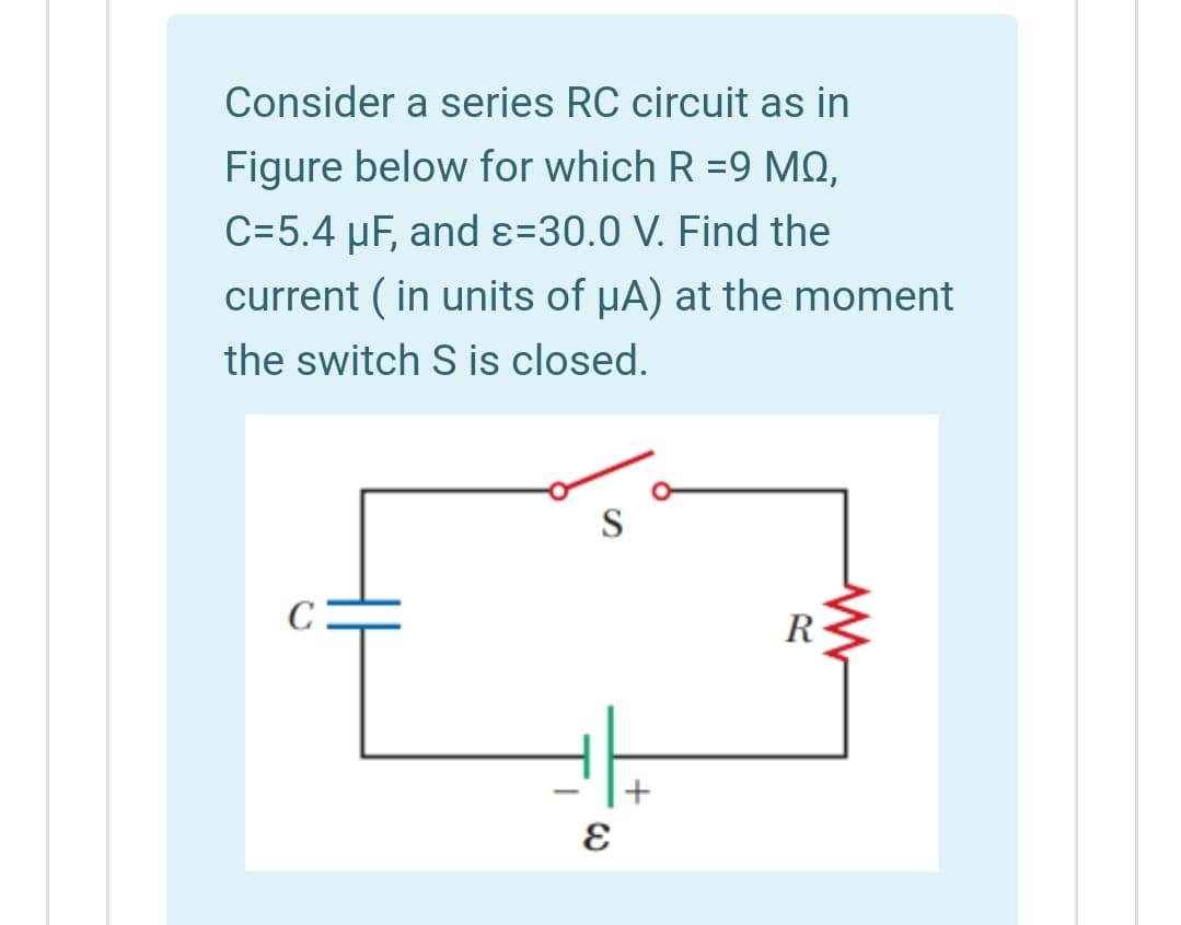 Consider a series RC circuit as in
Figure below for which R =9 MQ,
C=5.4 µF, and ɛ=30.0 V. Find the
current ( in units of uA) at the moment
the switch S is closed.
S
C
R
+
