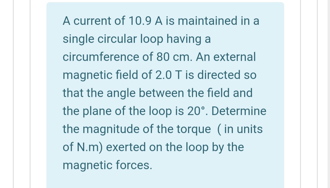A current of 10.9 A is maintained in a
single circular loop having a
circumference of 80 cm. An external
magnetic field of 2.0 T is directed so
that the angle between the field and
the plane of the loop is 20°. Determine
the magnitude of the torque (in units
of N.m) exerted on the loop by the
magnetic forces.

