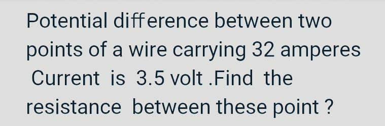 Potential difference between two
points of a wire carrying 32 amperes
Current is 3.5 volt.Find the
resistance between these point?