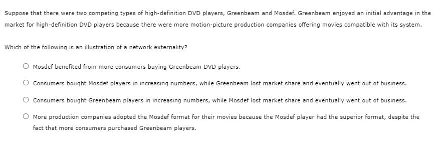 Suppose that there were two competing types of high-definition DVD players, Greenbeam and Mosdef. Greenbeam enjoyed an initial advantage in the
market for high-definition DVD players because there were more motion-picture production companies offering movies compatible with its system.
Which of the following is an illustration of a network externality?
Mosdef benefited from more consumers buying Greenbeam DVD players.
O Consumers bought Mosdef players in increasing numbers, while Greenbeam lost market share and eventually went out of business.
Consumers bought Greenbeam players in increasing numbers, while Mosdef lost market share and eventually went out of business.
More production companies adopted the Mosdef format for their movies because the Mosdef player had the superior format, despite the
fact that more consumers purchased Greenbeam players.
