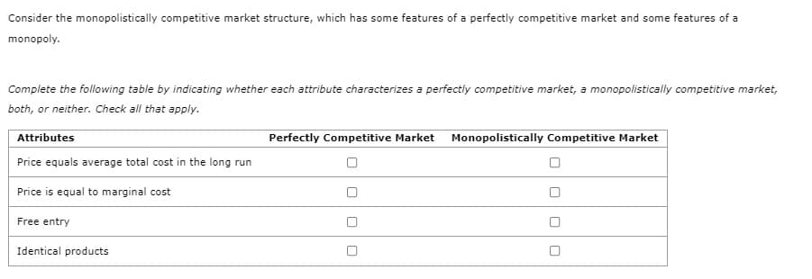 Consider the monopolistically competitive market structure, which has some features of a perfectly competitive market and some features of a
monopoly.
Complete the following table by indicating whether each attribute characterizes a perfectly competitive market, a monopolistically competitive market,
both, or neither. Check all that apply.
Attributes
Perfectly Competitive Market Monopolistically Competitive Market
Price equals average total cost in the long run
Price is equal to marginal cost
Free entry
Identical products
O O
