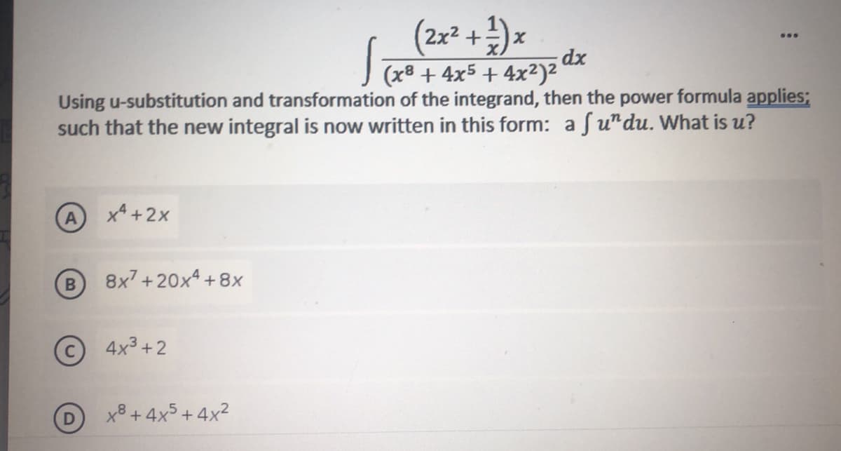 (2x* + )=
(x8 + 4x5 + 4x²)²
Using u-substitution and transformation of the integrand, then the power formula applies;
such that the new integral is now written in this form: a fu"du. What is u?
x4 +2x
B
8x7 +20x4 + 8x
4x3 +2
x8 + 4x5 + 4x2

